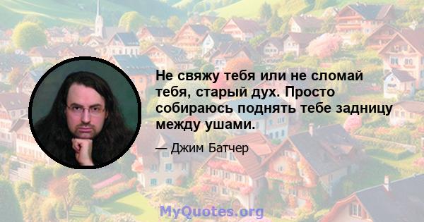 Не свяжу тебя или не сломай тебя, старый дух. Просто собираюсь поднять тебе задницу между ушами.