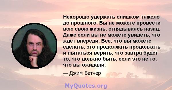 Нехорошо удержать слишком тяжело до прошлого. Вы не можете провести всю свою жизнь, оглядываясь назад. Даже если вы не можете увидеть, что ждет впереди. Все, что вы можете сделать, это продолжать продолжать и пытаться