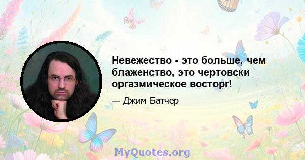 Невежество - это больше, чем блаженство, это чертовски оргазмическое восторг!