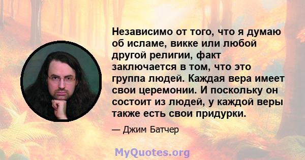 Независимо от того, что я думаю об исламе, викке или любой другой религии, факт заключается в том, что это группа людей. Каждая вера имеет свои церемонии. И поскольку он состоит из людей, у каждой веры также есть свои