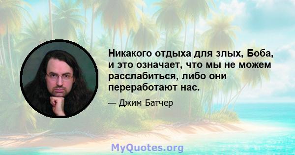 Никакого отдыха для злых, Боба, и это означает, что мы не можем расслабиться, либо они переработают нас.