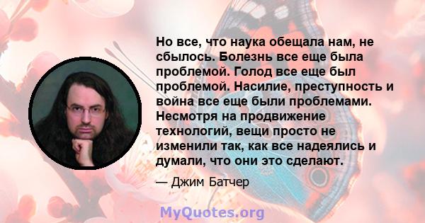 Но все, что наука обещала нам, не сбылось. Болезнь все еще была проблемой. Голод все еще был проблемой. Насилие, преступность и война все еще были проблемами. Несмотря на продвижение технологий, вещи просто не изменили