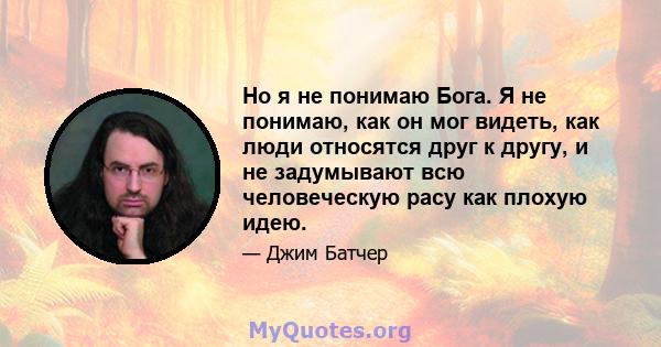 Но я не понимаю Бога. Я не понимаю, как он мог видеть, как люди относятся друг к другу, и не задумывают всю человеческую расу как плохую идею.