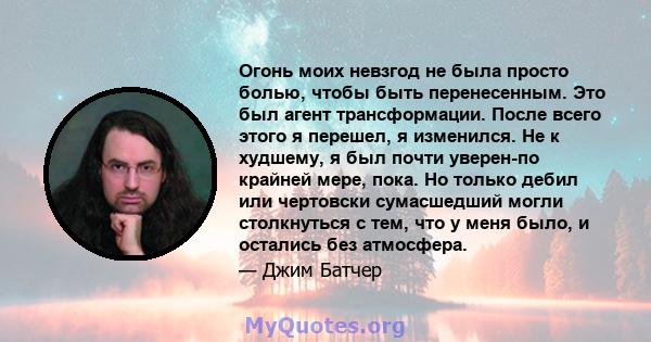 Огонь моих невзгод не была просто болью, чтобы быть перенесенным. Это был агент трансформации. После всего этого я перешел, я изменился. Не к худшему, я был почти уверен-по крайней мере, пока. Но только дебил или