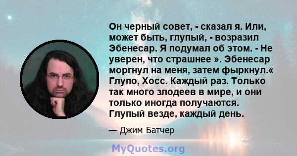 Он черный совет, - сказал я. Или, может быть, глупый, - возразил Эбенесар. Я подумал об этом. - Не уверен, что страшнее ». Эбенесар моргнул на меня, затем фыркнул.« Глупо, Хосс. Каждый раз. Только так много злодеев в