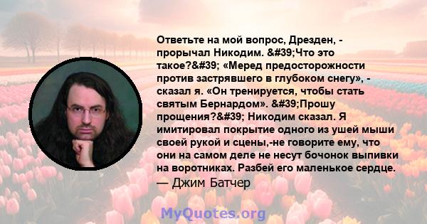 Ответьте на мой вопрос, Дрезден, - прорычал Никодим. 'Что это такое?' «Меред предосторожности против застрявшего в глубоком снегу», - сказал я. «Он тренируется, чтобы стать святым Бернардом». 'Прошу