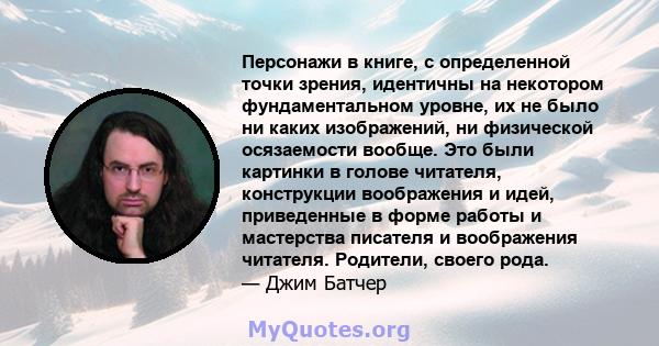 Персонажи в книге, с определенной точки зрения, идентичны на некотором фундаментальном уровне, их не было ни каких изображений, ни физической осязаемости вообще. Это были картинки в голове читателя, конструкции