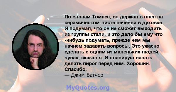 По словам Томаса, он держал в плен на керамическом листе печенья в духовке. Я подумал, что он не сможет выходить из группы стали, и это дало бы ему что -нибудь подумать, прежде чем мы начнем задавать вопросы. Это ужасно 