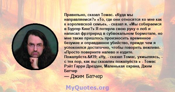 Правильно, сказал Томас. «Куда мы направляемся?» «То, где они относятся ко мне как к королевской семье», - сказал я. «Мы собираемся в Бургер Кинг?» Я потерла свою руку о лоб и написал фрэтририд в субвокальном бормотале, 