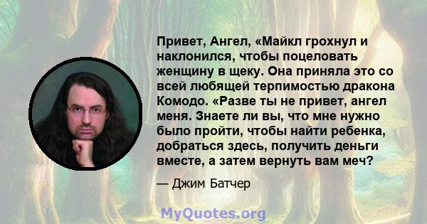 Привет, Ангел, «Майкл грохнул и наклонился, чтобы поцеловать женщину в щеку. Она приняла это со всей любящей терпимостью дракона Комодо. «Разве ты не привет, ангел меня. Знаете ли вы, что мне нужно было пройти, чтобы