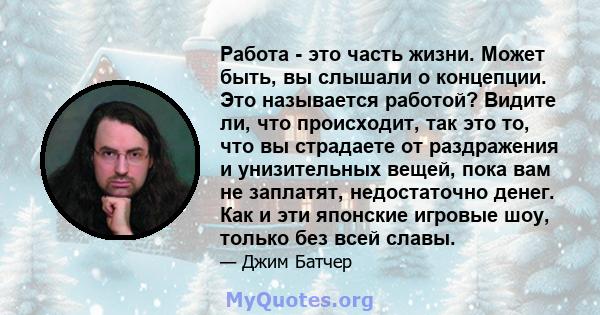 Работа - это часть жизни. Может быть, вы слышали о концепции. Это называется работой? Видите ли, что происходит, так это то, что вы страдаете от раздражения и унизительных вещей, пока вам не заплатят, недостаточно