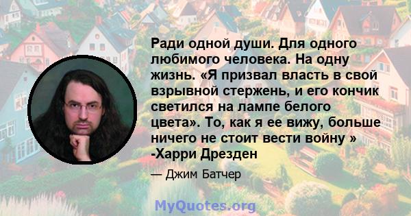 Ради одной души. Для одного любимого человека. На одну жизнь. «Я призвал власть в свой взрывной стержень, и его кончик светился на лампе белого цвета». То, как я ее вижу, больше ничего не стоит вести войну » -Харри