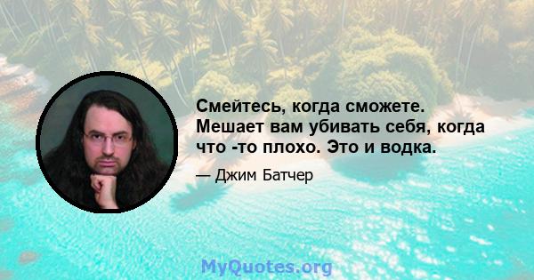 Смейтесь, когда сможете. Мешает вам убивать себя, когда что -то плохо. Это и водка.