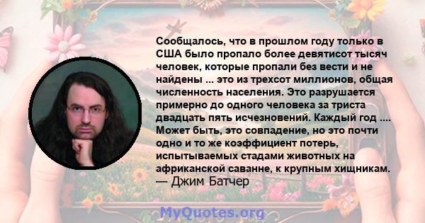 Сообщалось, что в прошлом году только в США было пропало более девятисот тысяч человек, которые пропали без вести и не найдены ... это из трехсот миллионов, общая численность населения. Это разрушается примерно до