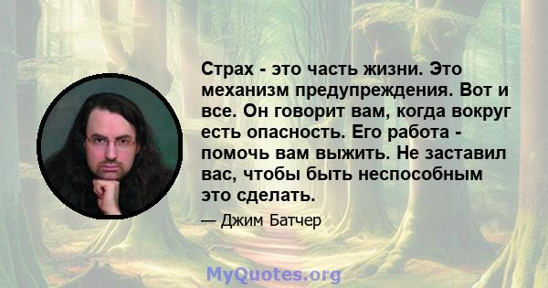 Страх - это часть жизни. Это механизм предупреждения. Вот и все. Он говорит вам, когда вокруг есть опасность. Его работа - помочь вам выжить. Не заставил вас, чтобы быть неспособным это сделать.