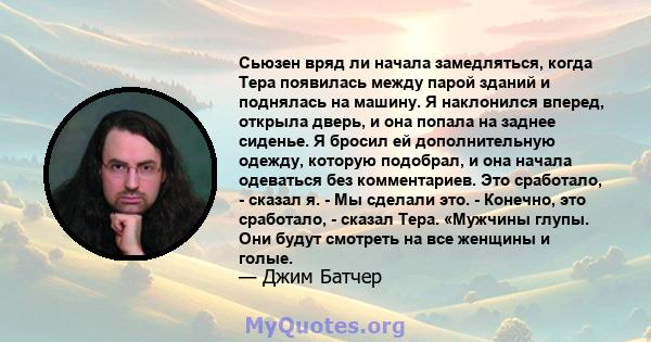 Сьюзен вряд ли начала замедляться, когда Тера появилась между парой зданий и поднялась на машину. Я наклонился вперед, открыла дверь, и она попала на заднее сиденье. Я бросил ей дополнительную одежду, которую подобрал,