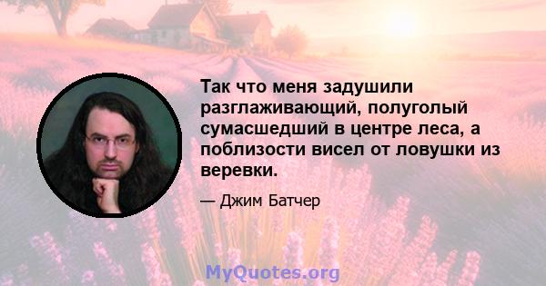 Так что меня задушили разглаживающий, полуголый сумасшедший в центре леса, а поблизости висел от ловушки из веревки.