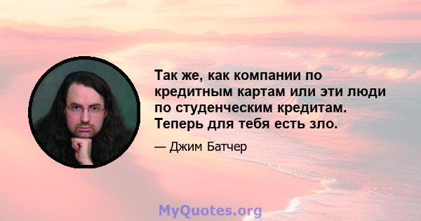 Так же, как компании по кредитным картам или эти люди по студенческим кредитам. Теперь для тебя есть зло.