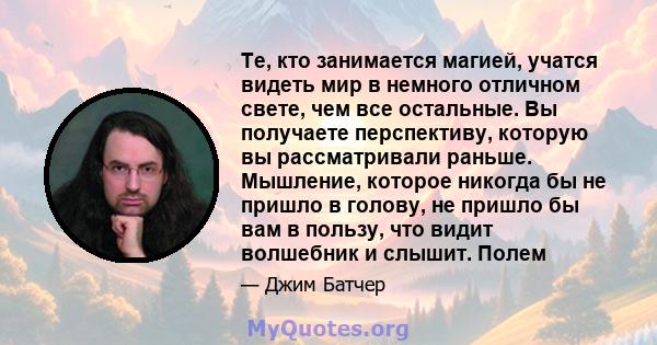 Те, кто занимается магией, учатся видеть мир в немного отличном свете, чем все остальные. Вы получаете перспективу, которую вы рассматривали раньше. Мышление, которое никогда бы не пришло в голову, не пришло бы вам в