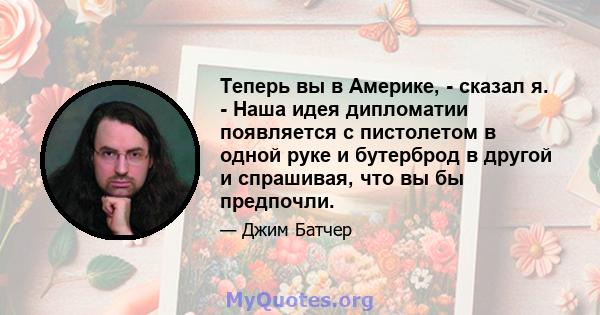 Теперь вы в Америке, - сказал я. - Наша идея дипломатии появляется с пистолетом в одной руке и бутерброд в другой и спрашивая, что вы бы предпочли.