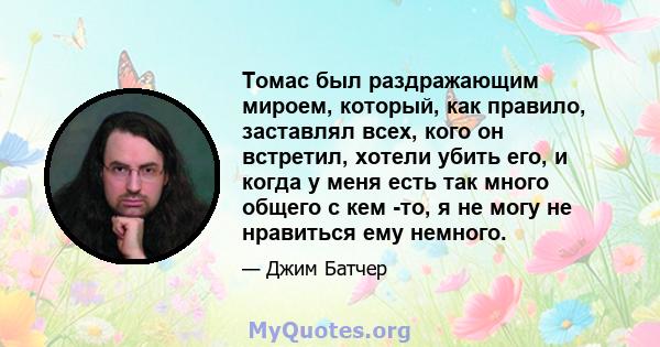 Томас был раздражающим мироем, который, как правило, заставлял всех, кого он встретил, хотели убить его, и когда у меня есть так много общего с кем -то, я не могу не нравиться ему немного.