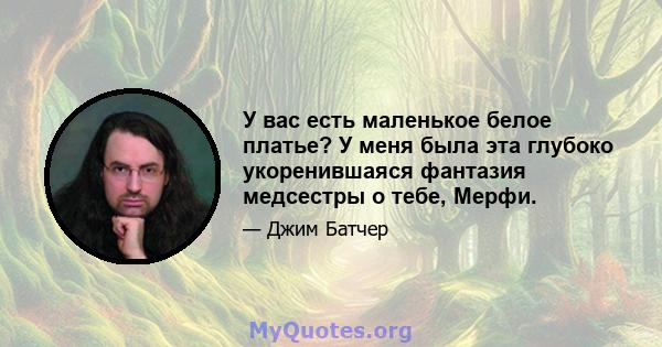 У вас есть маленькое белое платье? У меня была эта глубоко укоренившаяся фантазия медсестры о тебе, Мерфи.