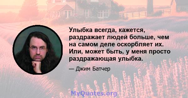 Улыбка всегда, кажется, раздражает людей больше, чем на самом деле оскорбляет их. Или, может быть, у меня просто раздражающая улыбка.