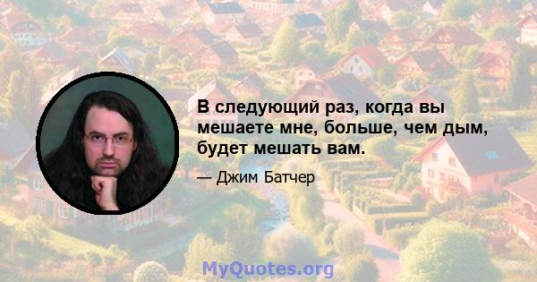 В следующий раз, когда вы мешаете мне, больше, чем дым, будет мешать вам.