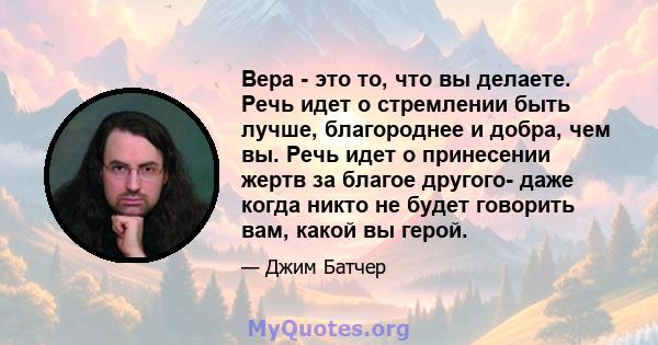 Вера - это то, что вы делаете. Речь идет о стремлении быть лучше, благороднее и добра, чем вы. Речь идет о принесении жертв за благое другого- даже когда никто не будет говорить вам, какой вы герой.