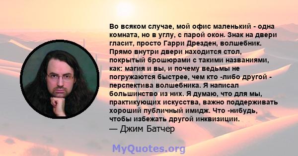 Во всяком случае, мой офис маленький - одна комната, но в углу, с парой окон. Знак на двери гласит, просто Гарри Дрезден, волшебник. Прямо внутри двери находится стол, покрытый брошюрами с такими названиями, как: магия