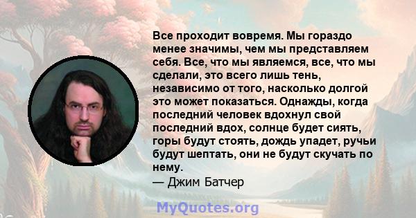 Все проходит вовремя. Мы гораздо менее значимы, чем мы представляем себя. Все, что мы являемся, все, что мы сделали, это всего лишь тень, независимо от того, насколько долгой это может показаться. Однажды, когда