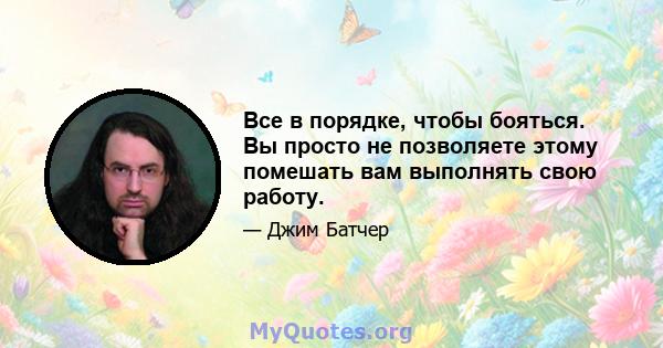 Все в порядке, чтобы бояться. Вы просто не позволяете этому помешать вам выполнять свою работу.