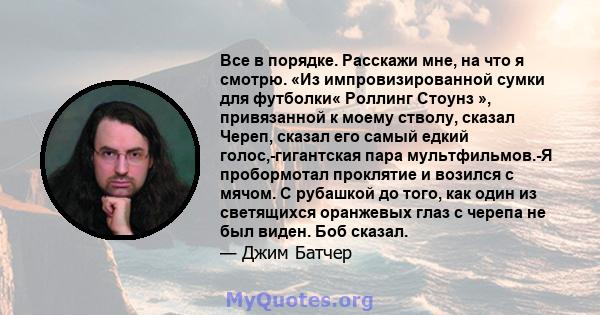 Все в порядке. Расскажи мне, на что я смотрю. «Из импровизированной сумки для футболки« Роллинг Стоунз », привязанной к моему стволу, сказал Череп, сказал его самый едкий голос,-гигантская пара мультфильмов.-Я