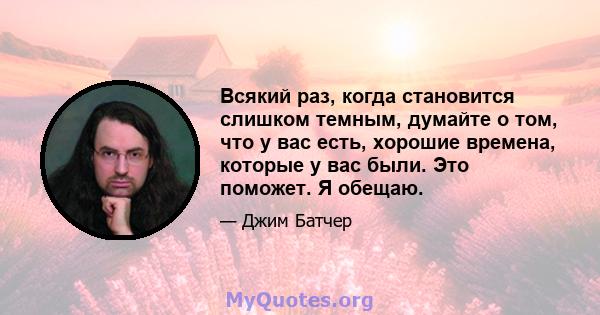 Всякий раз, когда становится слишком темным, думайте о том, что у вас есть, хорошие времена, которые у вас были. Это поможет. Я обещаю.