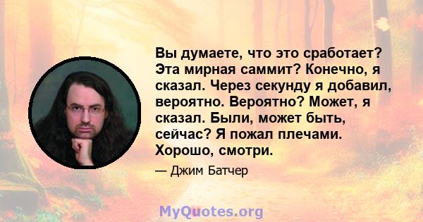 Вы думаете, что это сработает? Эта мирная саммит? Конечно, я сказал. Через секунду я добавил, вероятно. Вероятно? Может, я сказал. Были, может быть, сейчас? Я пожал плечами. Хорошо, смотри.