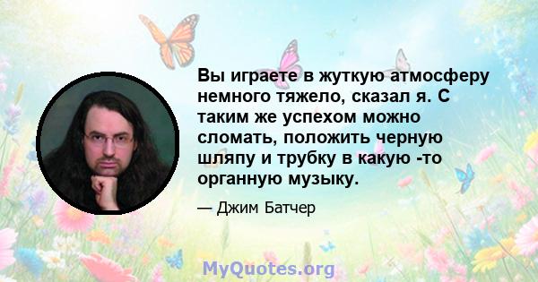 Вы играете в жуткую атмосферу немного тяжело, сказал я. С таким же успехом можно сломать, положить черную шляпу и трубку в какую -то органную музыку.