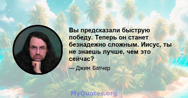 Вы предсказали быструю победу. Теперь он станет безнадежно сложным. Иисус, ты не знаешь лучше, чем это сейчас?