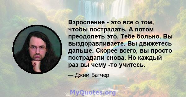 Взросление - это все о том, чтобы пострадать. А потом преодолеть это. Тебе больно. Вы выздоравливаете. Вы движетесь дальше. Скорее всего, вы просто пострадали снова. Но каждый раз вы чему -то учитесь.