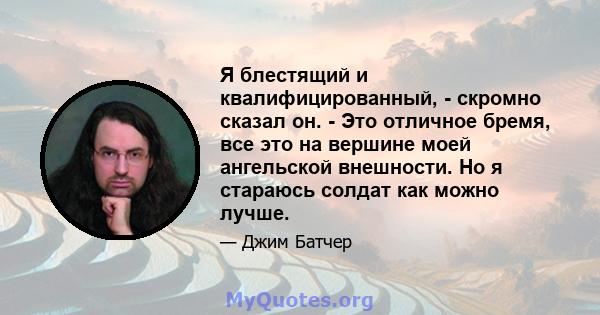 Я блестящий и квалифицированный, - скромно сказал он. - Это отличное бремя, все это на вершине моей ангельской внешности. Но я стараюсь солдат как можно лучше.