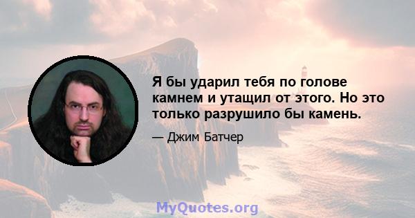 Я бы ударил тебя по голове камнем и утащил от этого. Но это только разрушило бы камень.