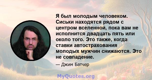 Я был молодым человеком. Сиськи находятся рядом с центром вселенной, пока вам не исполнится двадцать пять или около того. Это также, когда ставки автострахования молодых мужчин снижаются. Это не совпадение.