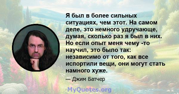 Я был в более сильных ситуациях, чем этот. На самом деле, это немного удручающе, думая, сколько раз я был в них. Но если опыт меня чему -то научил, это было так: независимо от того, как все испортили вещи, они могут