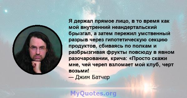 Я держал прямое лицо, в то время как мой внутренний неандертальский брызгал, а затем пережил умственный разрыв через гипотетическую секцию продуктов, сбиваясь по полкам и разбрызгивая фрукты повсюду в явном