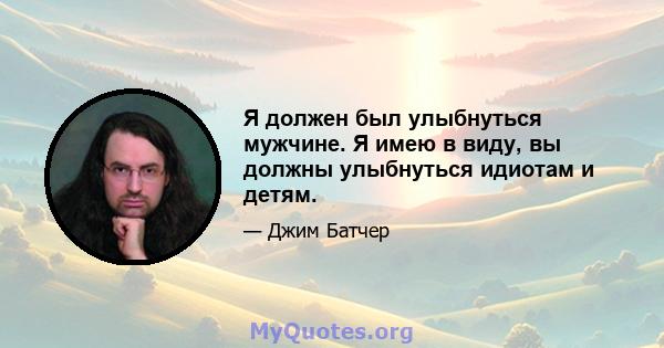 Я должен был улыбнуться мужчине. Я имею в виду, вы должны улыбнуться идиотам и детям.