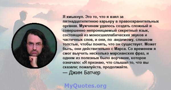 Я хмыкнул. Это то, что я взял за пятнадцатилетнюю карьеру в правоохранительных органах. Мужчинам удалось создать сложный и совершенно непроницаемый секретный язык, состоящий из моносшиллабических звуков и частичных