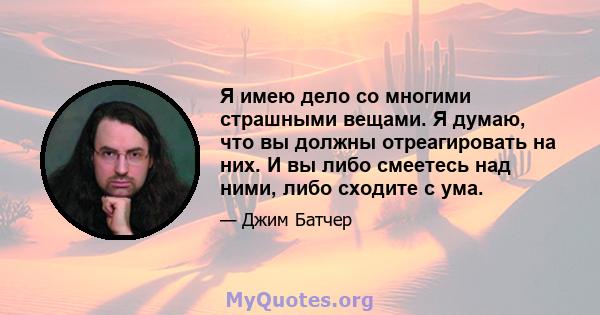 Я имею дело со многими страшными вещами. Я думаю, что вы должны отреагировать на них. И вы либо смеетесь над ними, либо сходите с ума.