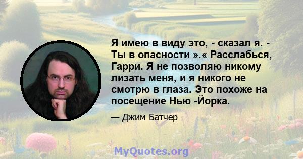 Я имею в виду это, - сказал я. - Ты в опасности ».« Расслабься, Гарри. Я не позволяю никому лизать меня, и я никого не смотрю в глаза. Это похоже на посещение Нью -Йорка.