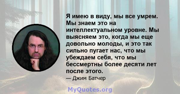 Я имею в виду, мы все умрем. Мы знаем это на интеллектуальном уровне. Мы выясняем это, когда мы еще довольно молоды, и это так сильно пугает нас, что мы убеждаем себя, что мы бессмертны более десяти лет после этого.