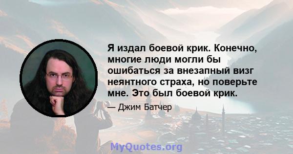 Я издал боевой крик. Конечно, многие люди могли бы ошибаться за внезапный визг неянтного страха, но поверьте мне. Это был боевой крик.