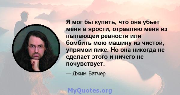 Я мог бы купить, что она убьет меня в ярости, отравляю меня из пылающей ревности или бомбить мою машину из чистой, упрямой пике. Но она никогда не сделает этого и ничего не почувствует.